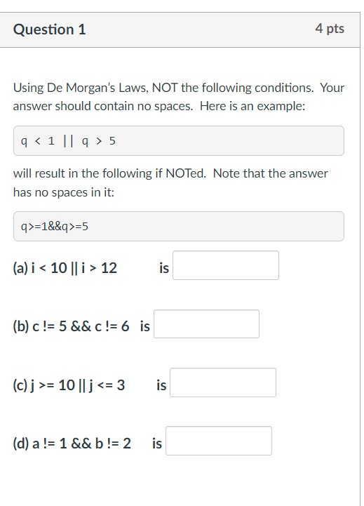 Question 1
Using De Morgan's Laws, NOT the following conditions. Your
answer should contain no spaces. Here is an example:
q < 1 || q> 5
will result in the following if NOTed. Note that the answer
has no spaces in it:
q>=1&&q>=5
(a) i < 10 || i > 12
(b) c != 5 && c != 6 is
(c) j>= 10 || j <= 3
(d) a != 1 && b != 2
is
4 pts
is
is