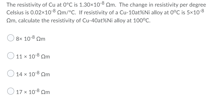 The resistivity of Cu at 0°C is 1.30×10-8 2m. The change in resistivity per degree
Celsius is 0.02×10-8 Qm/°C. If resistivity of a Cu-10at%Ni alloy at 0°C is 5×10-8
Om, calculate the resistivity of Cu-40at%Ni alloy at 100°C.
O 8x 10-8 Qm
O 11 x 10-8 Qm
14 x 10-8 Qm
O 17 x 10-8 Qm.
