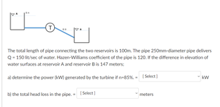 The total length of pipe connecting the two reservoirs is 100m. The pipe 250mm-diameter pipe delivers
Q- 150 lit/sec of water. Hazen-Willams coefficient of the pipe is 120. f the difference in elevation of
water surfaces at reservoir A and reservoir Bis 147 meters
al determine the power W generated by the turbine if n-85%. - 1 Select)
bị the total head loss in the pipe. Select)
meters
