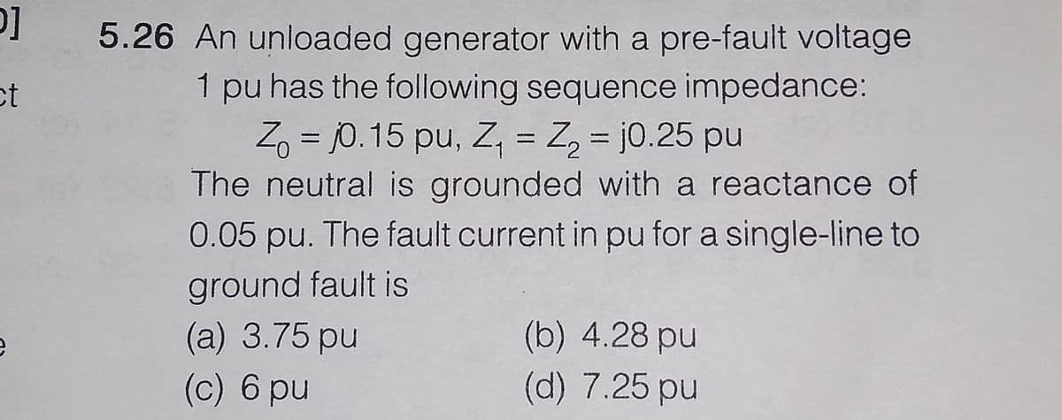 5.26 An unloaded generator with a pre-fault voltage
ct
1 pu has the following sequence impedance:
Z, = j0. 15 pu, Z, = Z, = j0.25 pu
The neutral is grounded with a reactance of
0.05 pu. The fault current in pu for a single-line to
ground fault is
(a) 3.75 pu
(c) 6 pu
(b) 4.28 pu
(d) 7.25 pu
