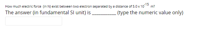 How much electric force (in N) exist between two electron separated by a distance of 5.0x1015 m?
The answer (in fundamental SI unit) is
(type the numeric value only)
