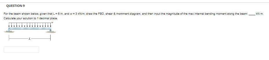 QUESTION 9
For the beam shown below, given that L = 6 m, and w = 3 kN/m, draw the FBD, shear & momment diagram, and then input the magnitude of the max internal bending moment along the beam:
Calculate your solution to 1 decimal place.
kN m.