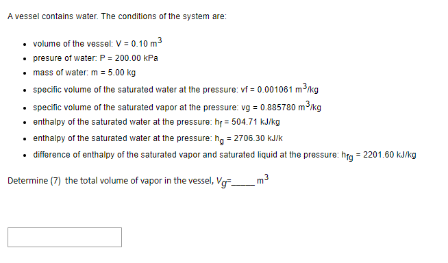 A vessel contains water. The conditions of the system are:
• volume of the vessel: V = 0.10 m³
• presure of water: P = 200.00 kPa
• mass of water: m = 5.00 kg
• specific volume of the saturated water at the pressure: vf = 0.001061 m³/kg
• specific volume of the saturated vapor at the pressure: vg = 0.885780 m²
m³/kg
• enthalpy of the saturated water at the pressure: hf = 504.71 kJ/kg
• enthalpy of the saturated water at the pressure: hg = 2706.30 kJ/k
• difference of enthalpy of the saturated vapor and saturated liquid at the pressure: hfg = 2201.60 kJ/kg
Determine (7) the total volume of vapor in the vessel, Vg-
m³