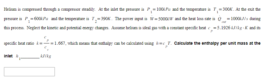 1
Helium is compressed through a compressor steadily. At the inlet the pressure is P₁ = 100kPa and the temperature is 7₁=300K. At the exit the
pressure is P₁= 600kPa and the temperature is T₂=390K. The power input is W=5000kW and the heat loss rate is Q=1000kJ/s during
1
2
this process. Neglect the kinetic and potential energy changes. Assume helium is ideal gas with a constant specific heat c=5.1926 kJ/kg . K and its
P
inlet h
С
P
specific heat ratio k=—= 1.667, which means that enthalpy can be calculated using h=c_T. Calculate the enthalpy per unit mass at the
C
P
1
out
kJ/kg