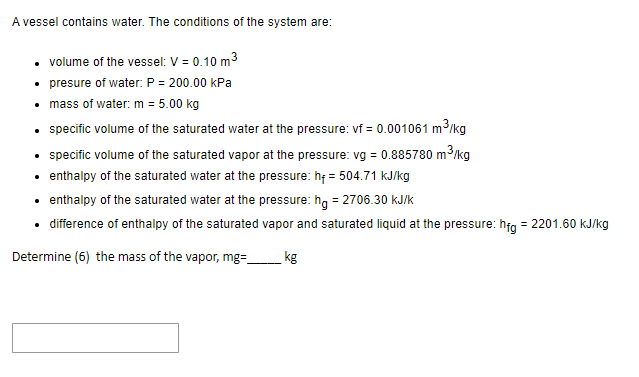 A vessel contains water. The conditions of the system are:
• volume of the vessel: V = 0.10 m³
• presure of water: P = 200.00 kPa
• mass of water: m = 5.00 kg
• specific volume of the saturated water at the pressure: vf = 0.001061 m³/kg
.
• specific volume of the saturated vapor at the pressure: vg = 0.885780 m³/kg
enthalpy of the saturated water at the pressure: hf = 504.71 kJ/kg
enthalpy of the saturated water at the pressure: hg = 2706.30 kJ/k
difference of enthalpy of the saturated vapor and saturated liquid at the pressure: hfg = 2201.60 kJ/kg
Determine (6) the mass of the vapor, mg=_
kg
.