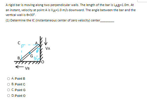 A rigid bar is moving along two perpendicular walls. The length of the bar is LAB=1.0m. At
an instant, velocity at point A is VA=1.0 m/s downward. The angle between the bar and the
vertical wall is 8-30°.
(1) Determine the IC (instantaneous center of zero velocity) center_
B.
VB
O A Point B
B. Point C
O C. Point G
O D. Point O
G
VA