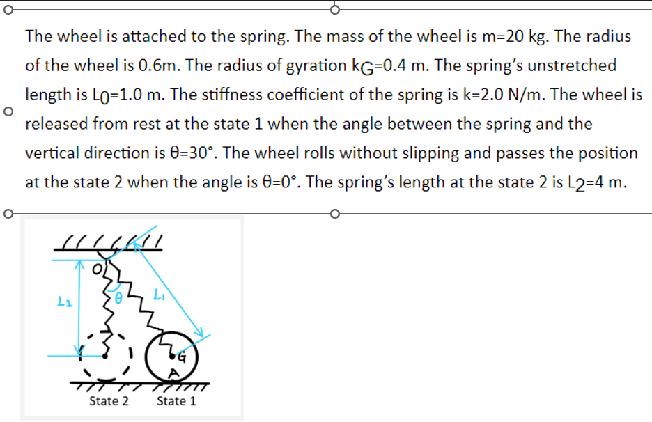 The wheel is attached to the spring. The mass of the wheel is m=20 kg. The radius
of the wheel is 0.6m. The radius of gyration KG=0.4 m. The spring's unstretched
length is Lo=1.0 m. The stiffness coefficient of the spring is k-2.0 N/m. The wheel is
released from rest at the state 1 when the angle between the spring and the
vertical direction is 0-30°. The wheel rolls without slipping and passes the position
at the state 2 when the angle is 0=0°. The spring's length at the state 2 is L2=4 m.
HIGH
L2
0
त
State 2
Li
State 1