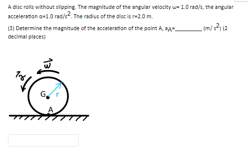 A disc rolls without slipping. The magnitude of the angular velocity w= 1.0 rad/s, the angular
acceleration a=1.0 rad/s2. The radius of the disc is r=2.0 m.
_(m/s²) (2
(3) Determine the magnitude of the acceleration of the point A, aA=
decimal places)