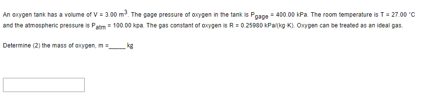 An oxygen tank has a volume of V = 3.00 m³. The gage pressure of oxygen in the tank is Pgage = 400.00 kPa. The room temperature is T = 27.00 °C
and the atmospheric pressure is Patm = 100.00 kpa. The gas constant of oxygen is R = 0.25980 kPa/(kg-K). Oxygen can be treated as an ideal gas.
Determine (2) the mass of oxygen, m =_
kg
