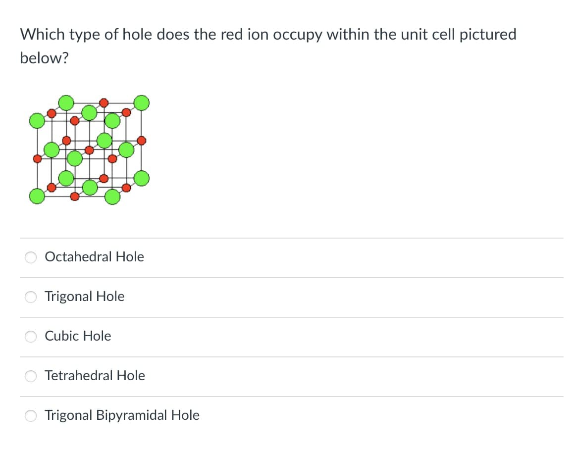 Which type of hole does the red ion occupy within the unit cell pictured
below?
Octahedral Hole
Trigonal Hole
Cubic Hole
Tetrahedral Hole
Trigonal Bipyramidal Hole