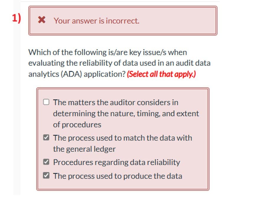 1)
× Your answer is incorrect.
Which of the following is/are key issue/s when
evaluating the reliability of data used in an audit data
analytics (ADA) application? (Select all that apply.)
The matters the auditor considers in
determining the nature, timing, and extent
of procedures
The process used to match the data with
the general ledger
✓ Procedures regarding data reliability
The process used to produce the data