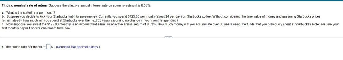 Finding nominal rate of return Suppose the effective annual interest rate on some investment is 8.53%.
a. What is the stated rate per month?
b. Suppose you decide to kick your Starbucks habit to save money. Currently you spend $125.00 per month (about $4 per day) on Starbucks coffee. Without considering the time value of money and assuming Starbucks prices
remain steady, how much will you spend at Starbucks over the next 35 years assuming no change in your monthly spending?
c. Now suppose you invest the $125.00 monthly in an account that earns an effective annual return of 8.53%. How much money will you accumulate over 35 years using the funds that you previously spent at Starbucks? Note: assume your
first monthly deposit occurs one month from now.
a. The stated rate per month is ☐ %. (Round to five decimal places.)