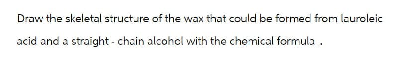 Draw the skeletal structure of the wax that could be formed from lauroleic
acid and a straight - chain alcohol with the chemical formula.