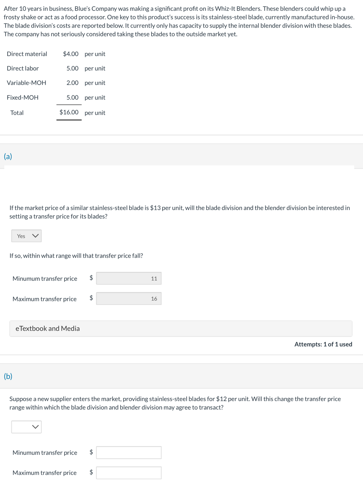 After 10 years in business, Blue's Company was making a significant profit on its Whiz-It Blenders. These blenders could whip up a
frosty shake or act as a food processor. One key to this product's success is its stainless-steel blade, currently manufactured in-house.
The blade division's costs are reported below. It currently only has capacity to supply the internal blender division with these blades.
The company has not seriously considered taking these blades to the outside market yet.
Direct material
$4.00 per unit
Direct labor
5.00 per unit
Variable-MOH
2.00 per unit
Fixed-MOH
5.00
per unit
Total
$16.00 per unit
(a)
If the market price of a similar stainless-steel blade is $13 per unit, will the blade division and the blender division be interested in
setting a transfer price for its blades?
Yes
If so, within what range will that transfer price fall?
(b)
Minumum transfer price
$
11
Maximum transfer price
$
16
eTextbook and Media
Attempts: 1 of 1 used
Suppose a new supplier enters the market, providing stainless-steel blades for $12 per unit. Will this change the transfer price
range within which the blade division and blender division may agree to transact?
Minumum transfer price
+A
$
Maximum transfer price
$