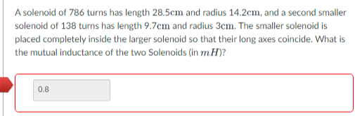 A solenoid of 786 turns has length 28.5cm and radius 14.2cm, and a second smaller
solenoid of 138 turns has length 9.7cm and radius 3cm. The smaller solenoid is
placed completely inside the larger solenoid so that their long axes coincide. What is
the mutual inductance of the two Solenoids (in m. H)?
0.8