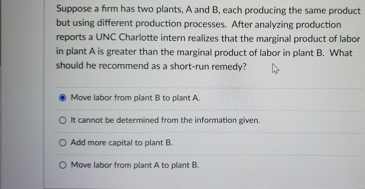 Suppose a firm has two plants, A and B, each producing the same product
but using different production processes. After analyzing production
reports a UNC Charlotte intern realizes that the marginal product of labor
in plant A is greater than the marginal product of labor in plant B. What
should he recommend as a short-run remedy?
Move labor from plant B to plant A.
O It cannot be determined from the information given.
O Add more capital to plant B.
O Move labor from plant A to plant B.