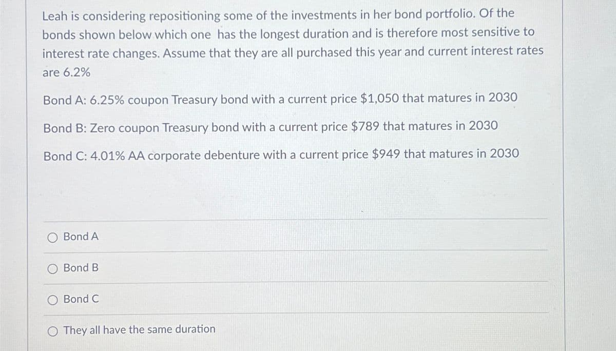 Leah is considering repositioning some of the investments in her bond portfolio. Of the
bonds shown below which one has the longest duration and is therefore most sensitive to
interest rate changes. Assume that they are all purchased this year and current interest rates
are 6.2%
Bond A: 6.25% coupon Treasury bond with a current price $1,050 that matures in 2030
Bond B: Zero coupon Treasury bond with a current price $789 that matures in 2030
Bond C: 4.01% AA corporate debenture with a current price $949 that matures in 2030
Bond A
Bond B
Bond C
O They all have the same duration