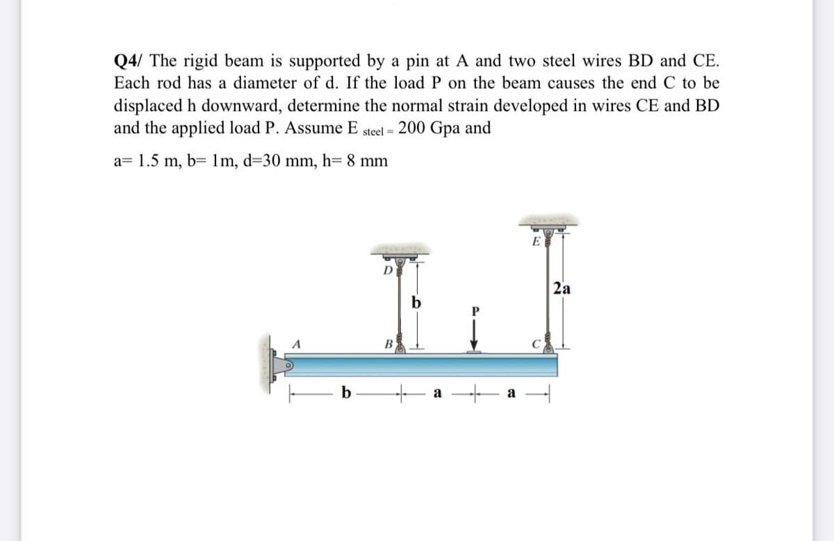 Q4/ The rigid beam is supported by a pin at A and two steel wires BD and CE.
Each rod has a diameter of d. If the load P on the beam causes the end C to be
displaced h downward, determine the normal strain developed in wires CE and BD
and the applied load P. Assume E steel = 200 Gpa and
a= 1.5 m, b= 1m, d=30 mm, h= 8 mm
E
D
2a
b
b
a
a
