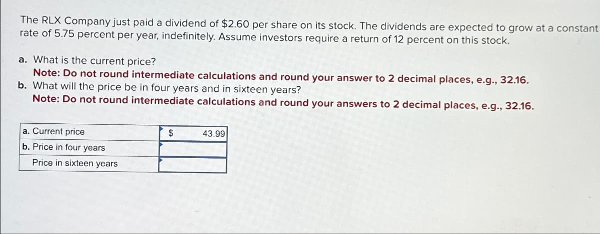 The RLX Company just paid a dividend of $2.60 per share on its stock. The dividends are expected to grow at a constant
rate of 5.75 percent per year, indefinitely. Assume investors require a return of 12 percent on this stock.
a. What is the current price?
Note: Do not round intermediate calculations and round your answer to 2 decimal places, e.g., 32.16.
b. What will the price be in four years and in sixteen years?
Note: Do not round intermediate calculations and round your answers to 2 decimal places, e.g., 32.16.
a. Current price
b. Price in four years
Price in sixteen years
$
43.99