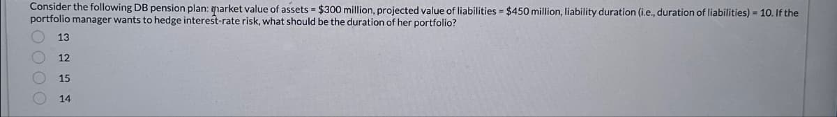 =
Consider the following DB pension plan: market value of assets $300 million, projected value of liabilities = $450 million, liability duration (i.e., duration of liabilities) = 10. If the
portfolio manager wants to hedge interest-rate risk, what should be the duration of her portfolio?
13
12
15
14
0000