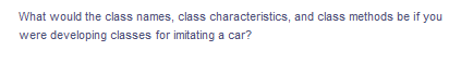 What would the class names, class characteristics, and class methods be if you
were developing classes for imitating a car?
