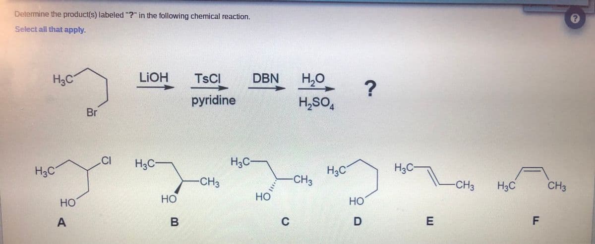 Determine the product(s) labeled "?" in the following chemical reaction.
Select all that apply.
H3C
LIOH
TSCI
DBN
H2O
pyridine
H,SO,
Br
CI
H3C
H3C-
H3C-
H3C
H3C
CH3
CH3
-CH3
H3C
CH3
Но
но
но
Но
E
F
B.
A.
