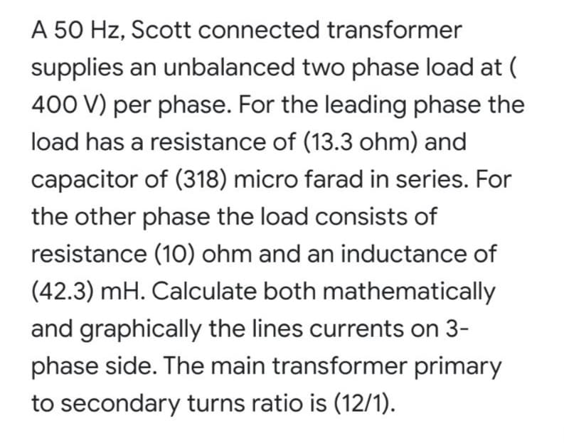 A 50 Hz, Scott connected transformer
supplies an unbalanced two phase load at (
400 V) per phase. For the leading phase the
load has a resistance of (13.3 ohm) and
capacitor of (318) micro farad in series. For
the other phase the load consists of
resistance (10) ohm and an inductance of
(42.3) mH. Calculate both mathematically
and graphically the lines currents on 3-
phase side. The main transformer primary
to secondary turns ratio is (12/1).
