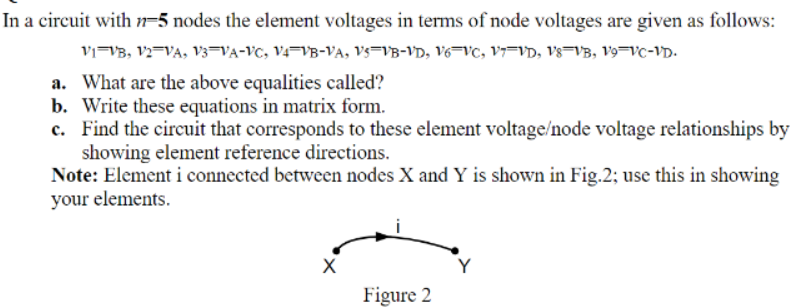 In a circuit with n=5 nodes the element voltages in terms of node voltages are given as follows:
vi=VB, V2=VA, V3=VA-VC, V4=VB-VA, Vs=VB-VD, V6¬VC, V7=VD, Vs=VB, V9=VC-VD.
a. What are the above equalities called?
b. Write these equations in matrix form.
c. Find the circuit that corresponds to these element voltage/node voltage relationships by
showing element reference directions.
Note: Element i connected between nodes X and Y is shown in Fig.2; use this in showing
your elements.
X
Y
Figure 2
