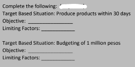 Complete the following:
Target Based Situation: Produce products within 30 days
Objective:
Limiting Factors:
Target Based Situation: Budgeting of 1 million pesos
Objective:
Limiting Factors: