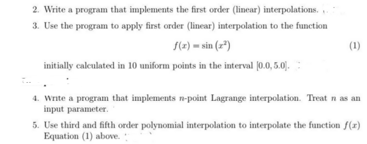 ما
2. Write a program that implements the first order (linear) interpolations..
3. Use the program to apply first order (linear) interpolation to the function
f(x)=sin(x²)
initially calculated in 10 uniform points in the interval [0.0, 5.0].
(1)
4. Write a program that implements n-point Lagrange interpolation. Treat n as an
input parameter.
5. Use third and fifth order polynomial interpolation to interpolate the function f(x)
Equation (1) above.