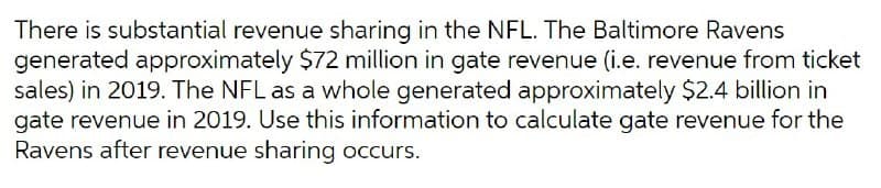 There is substantial revenue sharing in the NFL. The Baltimore Ravens
generated approximately $72 million in gate revenue (i.e. revenue from ticket
sales) in 2019. The NFL as a whole generated approximately $2.4 billion in
gate revenue in 2019. Use this information to calculate gate revenue for the
Ravens after revenue sharing occurs.
