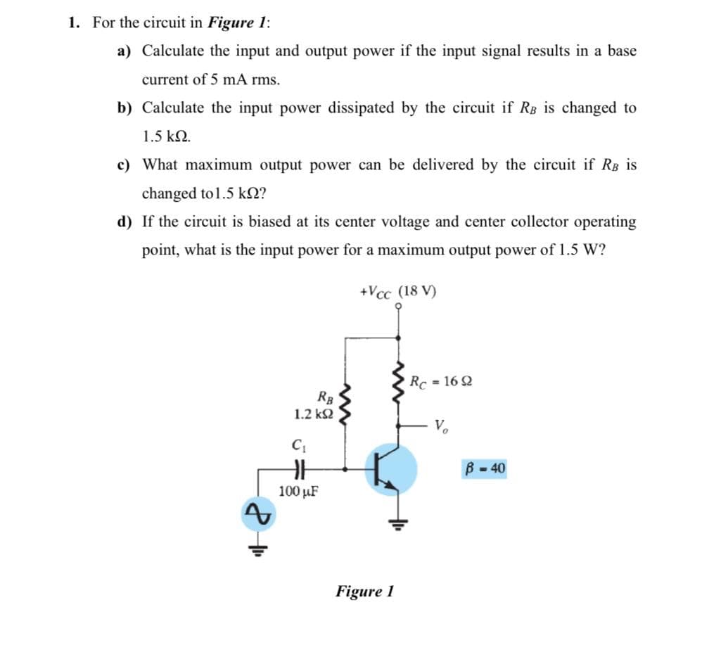 1. For the circuit in Figure 1:
a) Calculate the input and output power if the input signal results in a base
current of 5 mA rms.
b) Calculate the input power dissipated by the circuit if Rg is changed to
1.5 kN.
c) What maximum output power can be delivered by the circuit if RB is
changed to 1.5 kN?
d) If the circuit is biased at its center voltage and center collector operating
point, what is the input power for a maximum output power of 1.5 W?
+Vcc (18 V)
Rc = 16 2
RB
1.2 k2
V.
B - 40
100 µF
Figure 1
