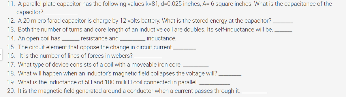 11. A parallel plate capacitor has the following values k=81, d=0.025 inches, A= 6 square inches. What is the capacitance of the
capacitor?
12. A 20 micro farad capacitor is charge by 12 volts battery. What is the stored energy at the capacitor?
13. Both the number of turns and core length of an inductive coil are doubles. Its self-inductance will be.
14. An open coil has
resistance and
inductance.
15. The circuit element that oppose the change in circuit current..
16. It is the number of lines of forces in webers?
17. What type of device consists of a coil with a moveable iron core.
18. What will happen when an inductor's magnetic field collapses the voltage will?
19. What is the inductance of 5H and 100 milli H coil connected in parallel.
20. It is the magnetic field generated around a conductor when a current passes through it.