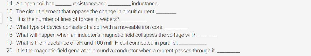 14. An open coil has
resistance and
inductance.
15. The circuit element that oppose the change in circuit current..
16. It is the number of lines of forces in webers?
17. What type of device consists of a coil with a moveable iron core.
18. What will happen when an inductor's magnetic field collapses the voltage will?
19. What is the inductance of 5H and 100 milli H coil connected in parallel.
20. It is the magnetic field generated around a conductor when a current passes through it.