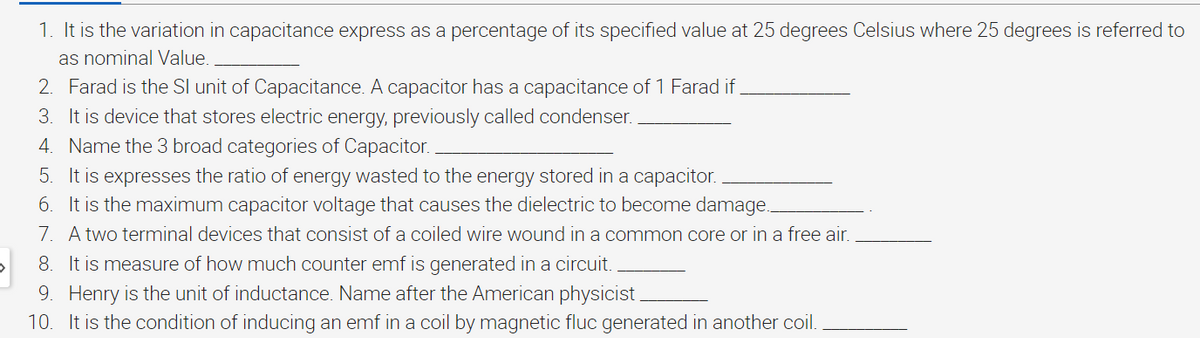 1. It is the variation in capacitance express as a percentage of its specified value at 25 degrees Celsius where 25 degrees is referred to
as nominal Value.
2. Farad is the SI unit of Capacitance. A capacitor has a capacitance of 1 Farad if
3. It is device that stores electric energy, previously called condenser.
4. Name the 3 broad categories of Capacitor.
5. It is expresses the ratio of energy wasted to the energy stored in a capacitor.
6. It is the maximum capacitor voltage that causes the dielectric to become damage...
7. A two terminal devices that consist of a coiled wire wound in a common core or in a free air.
8. It is measure of how much counter emf is generated in a circuit.
9. Henry is the unit of inductance. Name after the American physicist.
10. It is the condition of inducing an emf in a coil by magnetic fluc generated in another coil.