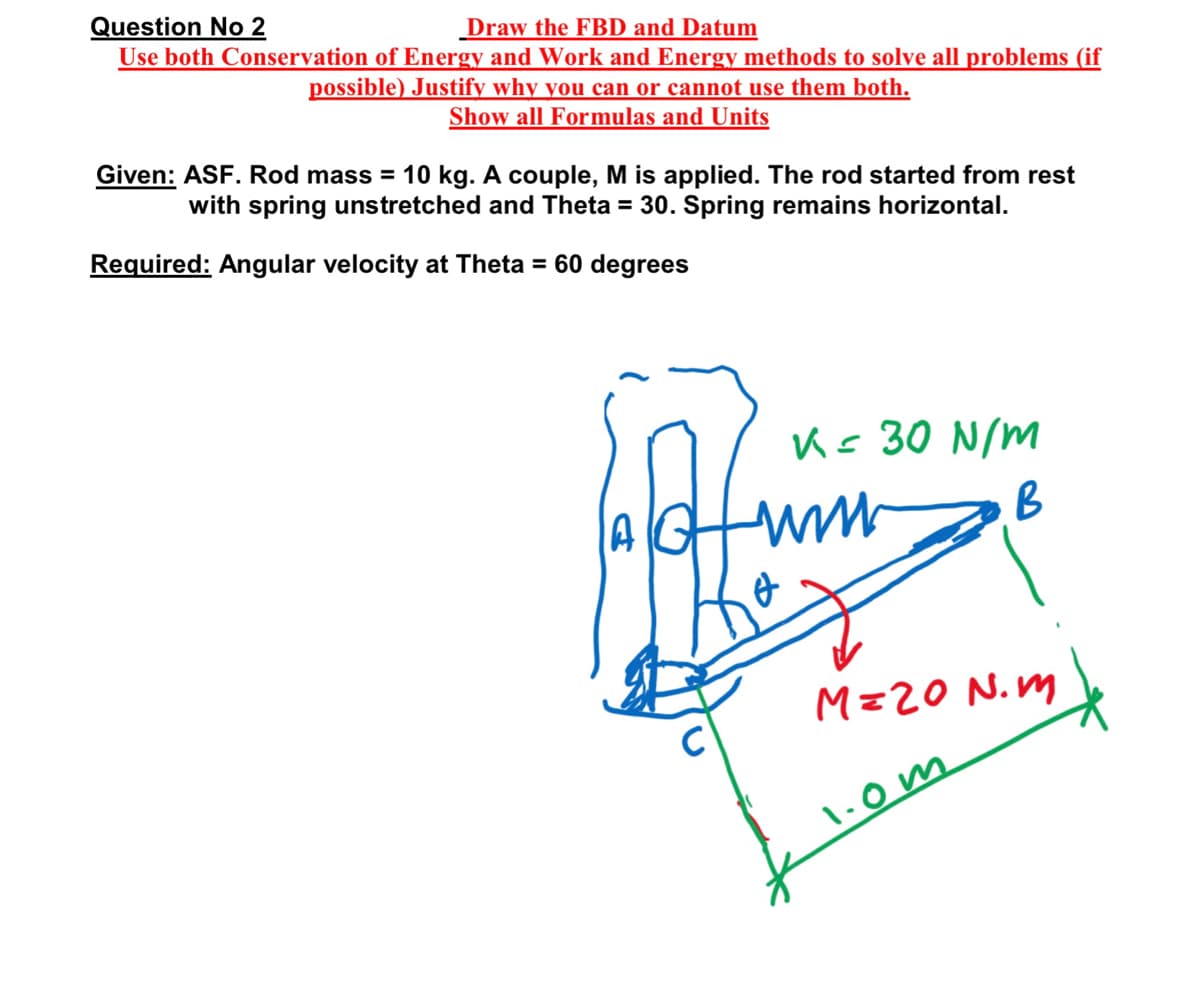 Question No 2
Draw the FBD and Datum
Use both Conservation of Energy and Work and Energy methods to solve all problems (if
possible) Justify why you can or cannot use them both.
Show all Formulas and Units
Given: ASF. Rod mass = 10 kg. A couple, M is applied. The rod started from rest
with spring unstretched and Theta = 30. Spring remains horizontal.
Required: Angular velocity at Theta = 60 degrees
Ks 30 N/M
B
A
M=20 N.m
•om
