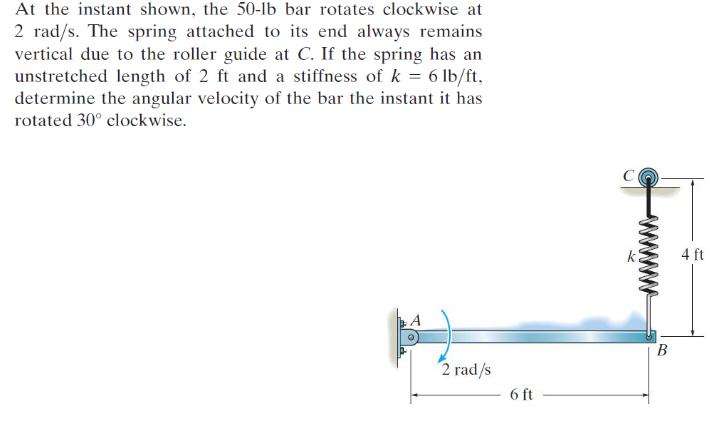 At the instant shown, the 50-lb bar rotates clockwise at
2 rad/s. The spring attached to its end always remains
vertical due to the roller guide at C. If the spring has an
unstretched length of 2 ft and a stiffness of k = 6 lb/ft,
determine the angular velocity of the bar the instant it has
rotated 30° clockwise.
4 ft
B.
2 rad/s
6 ft
