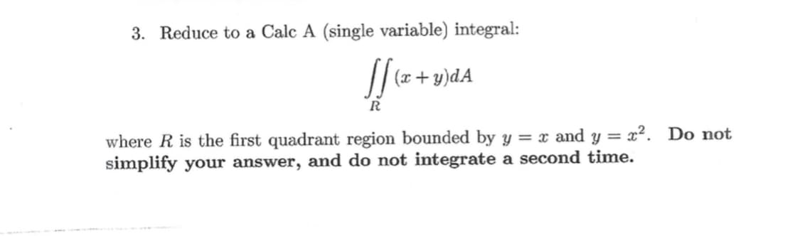 3. Reduce to a Calc A (single variable) integral:
(x + y)dA
R
where R is the first quadrant region bounded by y = x and y = x². Do not
simplify your answer, and do not integrate a second time.
