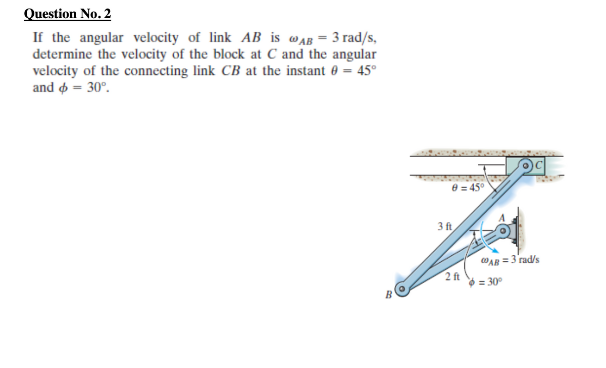 Question No. 2
If the angular velocity of link AB is wAB = 3 rad/s,
determine the velocity of the block at C and the angular
velocity of the connecting link CB at the instant 0 = 45°
and o = 30°.
e = 45°
3 ft
WAB = 3 rad/s
2 ft
= 30°
B
