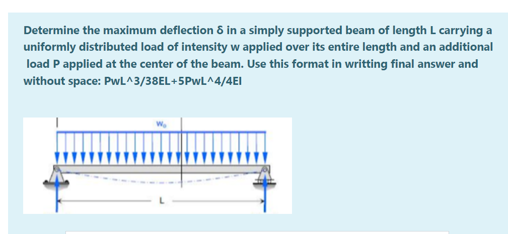Determine the maximum deflection 8 in a simply supported beam of length L carrying a
uniformly distributed load of intensity w applied over its entire length and an additional
load P applied at the center of the beam. Use this format in writting final answer and
without space: PwL^3/38EL+5PwL^4/4EI
Wo