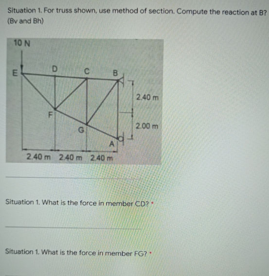 Situation 1. For truss shown, use method of section. Compute the reaction at B?
(Bv and Bh)
10 N
C
E
2.40 m
2.00 m
G
2.40 m 2.40 m 2.40 m
Situation 1. What is the force in member CD? *
Situation 1. What is the force in member FG?*
D
ETV
B