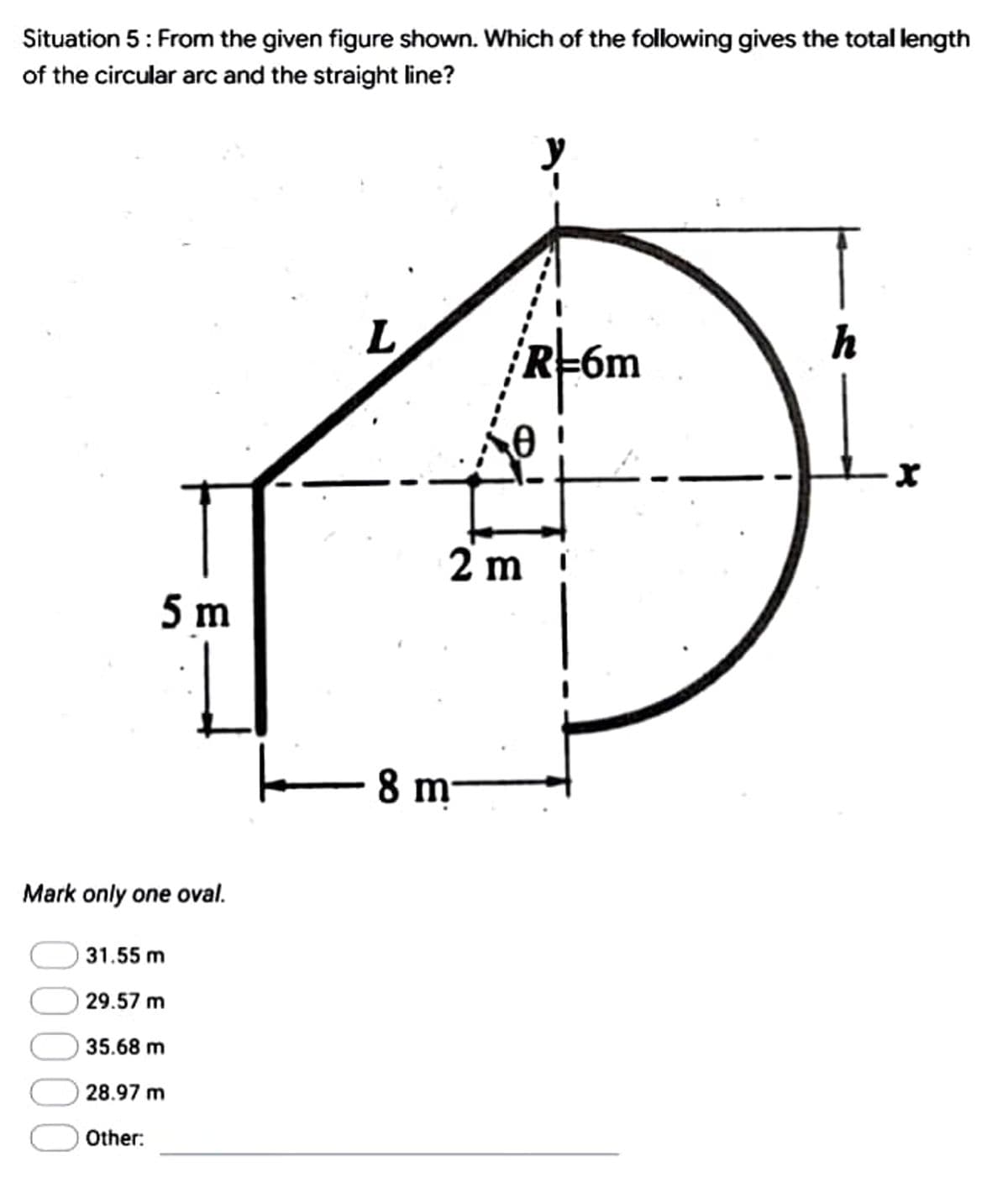 Situation 5: From the given figure shown. Which of the following gives the total length
of the circular arc and the straight line?
L
h
R=6m
5 m
Mark only one oval.
31.55 m
29.57 m
35.68 m
28.97 m
Other:
0
2 m
8 m
X