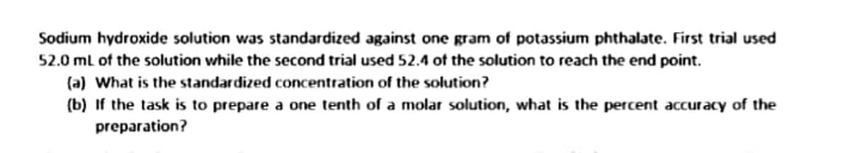 Sodium hydroxide solution was standardized against one gram of potassium phthalate. First trial used
52.0 mL of the solution while the second trial used 52.4 of the solution to reach the end point.
(a) What is the standardized concentration of the solution?
(b) If the task is to prepare a one tenth of a molar solution, what is the percent accuracy of the
preparation?