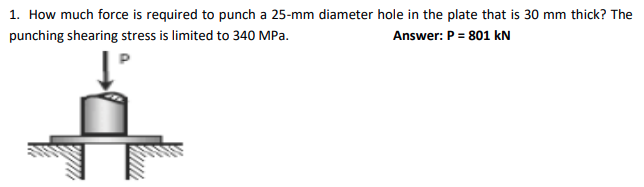1. How much force is required to punch a 25-mm diameter hole in the plate that is 30 mm thick? The
punching shearing stress is limited to 340 MPa.
Answer: P = 801 kN
