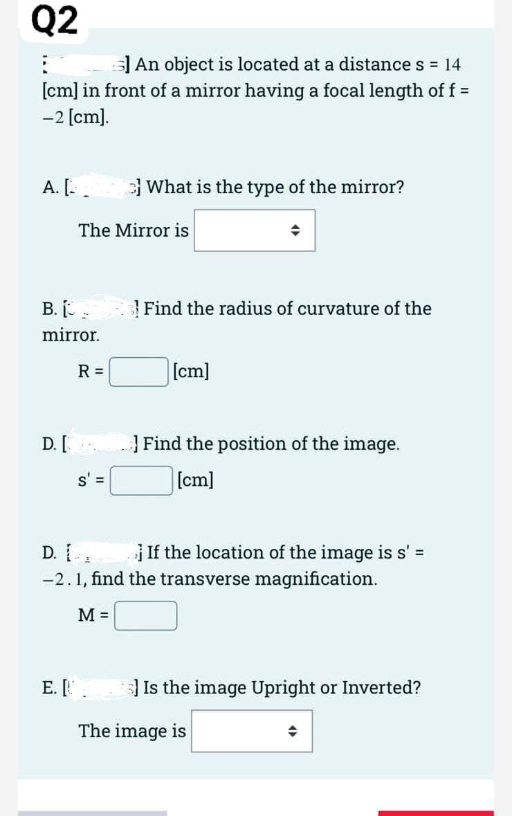 Q2
:
5] An object is located at a distance s = 14
[cm] in front of a mirror having a focal length of f =
-2 [cm].
A. L
What is the type of the mirror?
Find the radius of curvature of the
[cm]
Find the position of the image.
[cm]
s' =
D. I
If the location of the image is s' =
-2.1, find the transverse magnification.
M =
S] Is the image Upright or Inverted?
◆
The Mirror is
B. I-
mirror.
R =
D. [
E. [.
The image is
