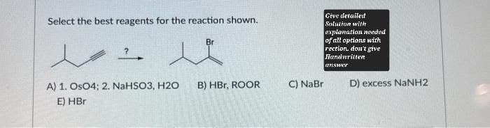Select the best reagents for the reaction shown.
A) 1. OsO4; 2. NaHSO3, H2O
B) HBr, ROOR
C) NaBr
E) HBr
Give detailed
Solution with
explanation needed
of all options with
rection. don't give
Handwritten
answer
D) excess NaNH2