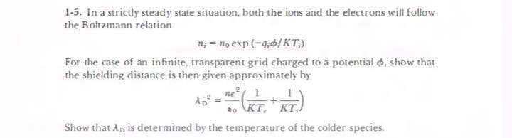 1-5. In a strictly steady state situation, both the ions and the electrons will follow
the Boltzmann relation
n; = no exp (-4,6/KT,)
For the case of an infinite, transparent grid charged to a potential 6, show that
the shielding distance is then given approximately by
ne 1
AD
€o KT, KT,.
Show that Ap is determined by the temperature of the colder species.
