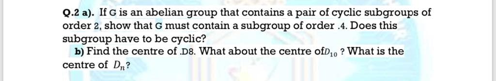 Q.2 a). If G is an abelian group that contains a pair of cyclic subgroups of
order 2, show that G must contain a subgroup of order .4. Does this
subgroup have to be cyclic?
b) Find the centre of D8. What about the centre ofD,o ? What is the
centre of D,?

