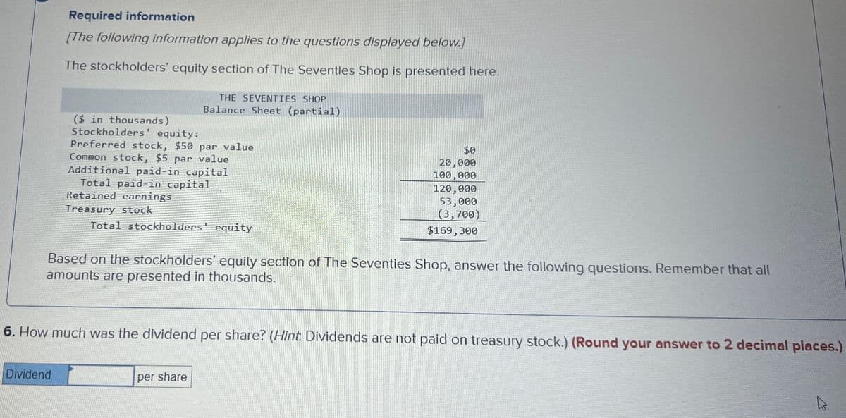 Required information
[The following information applies to the questions displayed below.]
The stockholders' equity section of The Seventies Shop is presented here.
THE SEVENTIES SHOP
Balance Sheet (partial)
($ in thousands)
Stockholders' equity:
Preferred stock, $50 par value
Common stock, $5 par value
Additional paid-in capital
Total paid-in capital
Retained earnings
Treasury stock
Total stockholders' equity
$0
20,000
100,000
120,000
53,000
(3,700)
$169,300
Based on the stockholders' equity section of The Seventies Shop, answer the following questions. Remember that all
amounts are presented in thousands.
6. How much was the dividend per share? (Hint: Dividends are not paid on treasury stock.) (Round your answer to 2 decimal places.)
Dividend
per share