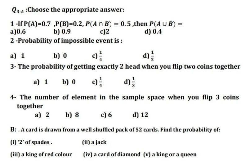 Q3:4 :Choose the appropriate answer:
1-If P(A)=0.7 „P(B)=0.2, P(A n B) = 0.5,then P(A U B) =
c)2
a)0.6
b) 0.9
d) 0.4
2-Probability of impossible event is :
a) 1
b) 0
c)
d)
3- The probability of getting exactly 2 head when you flip two coins together
a) 1
b) 0
d);
4- The number of element in the sample space when you flip 3 coins
together
a) 2
b) 8
c) 6
d) 12
B: . A card is drawn from a well shuffled pack of 52 cards. Find the probability of:
(i) '2' of spades.
(ii) a jack
(iii) a king of red colour
(iv) a card of diamond (v) a king or a queen
